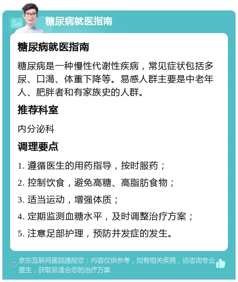 糖尿病就医指南 糖尿病就医指南 糖尿病是一种慢性代谢性疾病，常见症状包括多尿、口渴、体重下降等。易感人群主要是中老年人、肥胖者和有家族史的人群。 推荐科室 内分泌科 调理要点 1. 遵循医生的用药指导，按时服药； 2. 控制饮食，避免高糖、高脂肪食物； 3. 适当运动，增强体质； 4. 定期监测血糖水平，及时调整治疗方案； 5. 注意足部护理，预防并发症的发生。