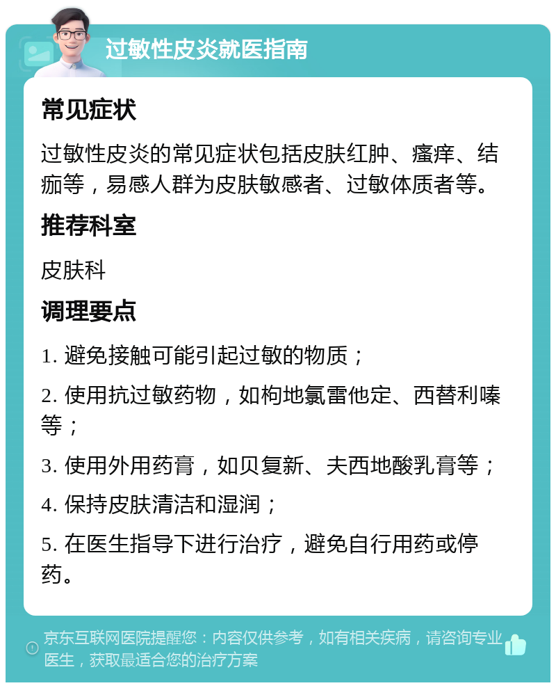 过敏性皮炎就医指南 常见症状 过敏性皮炎的常见症状包括皮肤红肿、瘙痒、结痂等，易感人群为皮肤敏感者、过敏体质者等。 推荐科室 皮肤科 调理要点 1. 避免接触可能引起过敏的物质； 2. 使用抗过敏药物，如枸地氯雷他定、西替利嗪等； 3. 使用外用药膏，如贝复新、夫西地酸乳膏等； 4. 保持皮肤清洁和湿润； 5. 在医生指导下进行治疗，避免自行用药或停药。