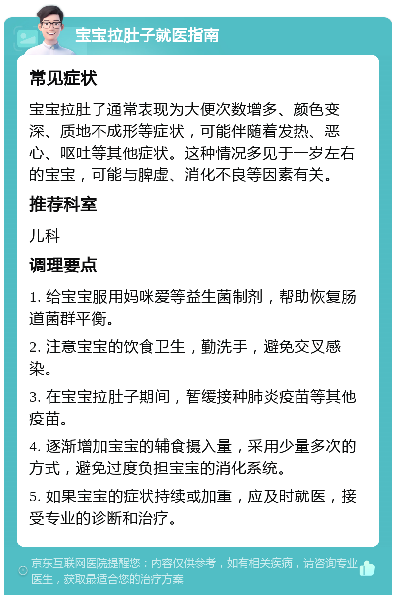 宝宝拉肚子就医指南 常见症状 宝宝拉肚子通常表现为大便次数增多、颜色变深、质地不成形等症状，可能伴随着发热、恶心、呕吐等其他症状。这种情况多见于一岁左右的宝宝，可能与脾虚、消化不良等因素有关。 推荐科室 儿科 调理要点 1. 给宝宝服用妈咪爱等益生菌制剂，帮助恢复肠道菌群平衡。 2. 注意宝宝的饮食卫生，勤洗手，避免交叉感染。 3. 在宝宝拉肚子期间，暂缓接种肺炎疫苗等其他疫苗。 4. 逐渐增加宝宝的辅食摄入量，采用少量多次的方式，避免过度负担宝宝的消化系统。 5. 如果宝宝的症状持续或加重，应及时就医，接受专业的诊断和治疗。