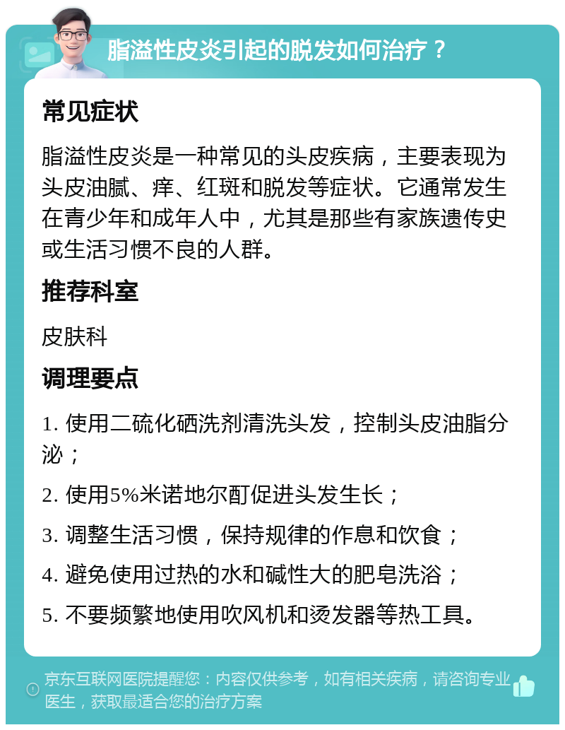 脂溢性皮炎引起的脱发如何治疗？ 常见症状 脂溢性皮炎是一种常见的头皮疾病，主要表现为头皮油腻、痒、红斑和脱发等症状。它通常发生在青少年和成年人中，尤其是那些有家族遗传史或生活习惯不良的人群。 推荐科室 皮肤科 调理要点 1. 使用二硫化硒洗剂清洗头发，控制头皮油脂分泌； 2. 使用5%米诺地尔酊促进头发生长； 3. 调整生活习惯，保持规律的作息和饮食； 4. 避免使用过热的水和碱性大的肥皂洗浴； 5. 不要频繁地使用吹风机和烫发器等热工具。