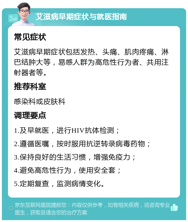 艾滋病早期症状与就医指南 常见症状 艾滋病早期症状包括发热、头痛、肌肉疼痛、淋巴结肿大等，易感人群为高危性行为者、共用注射器者等。 推荐科室 感染科或皮肤科 调理要点 1.及早就医，进行HIV抗体检测； 2.遵循医嘱，按时服用抗逆转录病毒药物； 3.保持良好的生活习惯，增强免疫力； 4.避免高危性行为，使用安全套； 5.定期复查，监测病情变化。