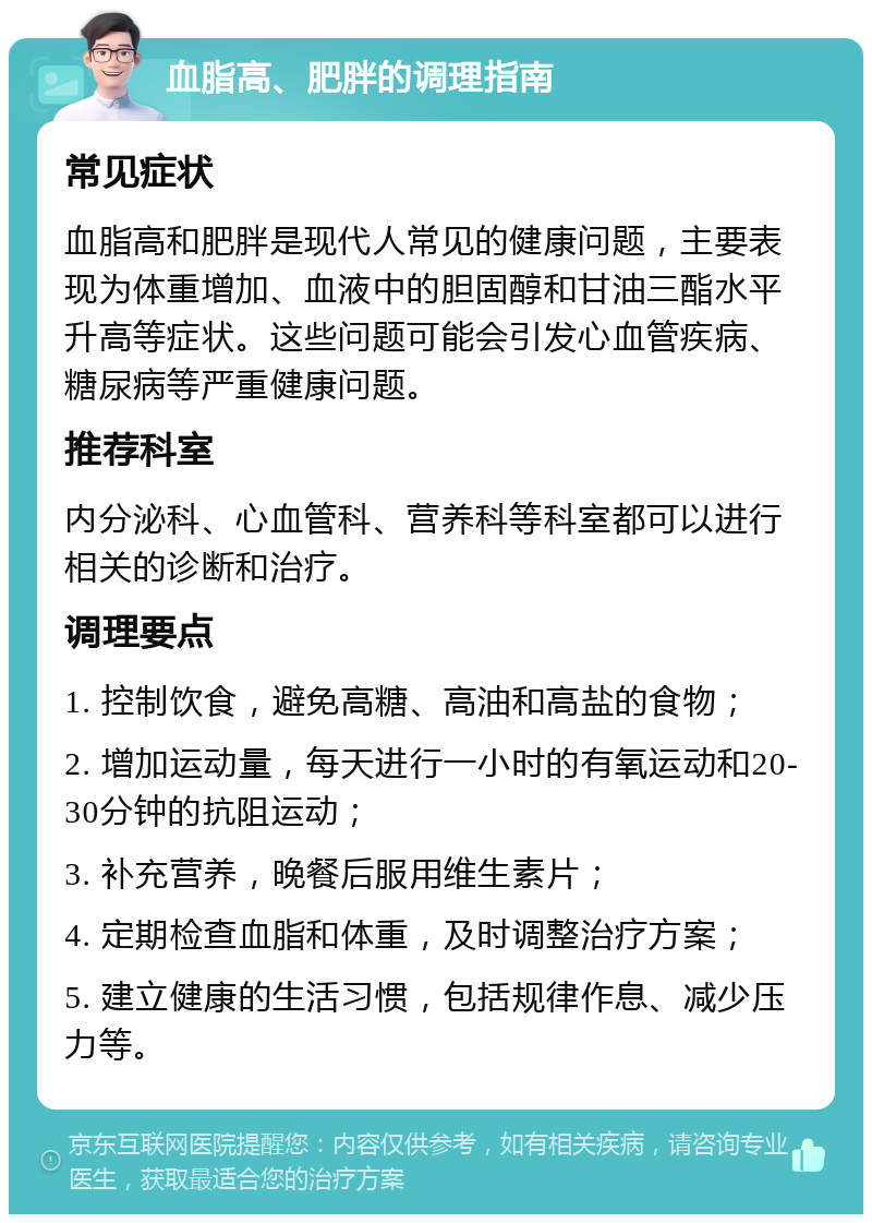 血脂高、肥胖的调理指南 常见症状 血脂高和肥胖是现代人常见的健康问题，主要表现为体重增加、血液中的胆固醇和甘油三酯水平升高等症状。这些问题可能会引发心血管疾病、糖尿病等严重健康问题。 推荐科室 内分泌科、心血管科、营养科等科室都可以进行相关的诊断和治疗。 调理要点 1. 控制饮食，避免高糖、高油和高盐的食物； 2. 增加运动量，每天进行一小时的有氧运动和20-30分钟的抗阻运动； 3. 补充营养，晚餐后服用维生素片； 4. 定期检查血脂和体重，及时调整治疗方案； 5. 建立健康的生活习惯，包括规律作息、减少压力等。