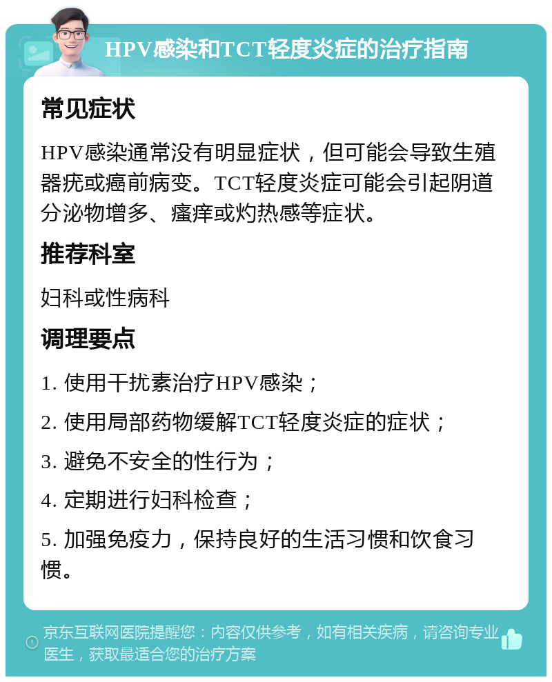 HPV感染和TCT轻度炎症的治疗指南 常见症状 HPV感染通常没有明显症状，但可能会导致生殖器疣或癌前病变。TCT轻度炎症可能会引起阴道分泌物增多、瘙痒或灼热感等症状。 推荐科室 妇科或性病科 调理要点 1. 使用干扰素治疗HPV感染； 2. 使用局部药物缓解TCT轻度炎症的症状； 3. 避免不安全的性行为； 4. 定期进行妇科检查； 5. 加强免疫力，保持良好的生活习惯和饮食习惯。