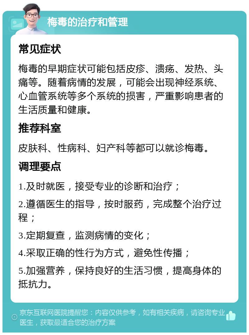 梅毒的治疗和管理 常见症状 梅毒的早期症状可能包括皮疹、溃疡、发热、头痛等。随着病情的发展，可能会出现神经系统、心血管系统等多个系统的损害，严重影响患者的生活质量和健康。 推荐科室 皮肤科、性病科、妇产科等都可以就诊梅毒。 调理要点 1.及时就医，接受专业的诊断和治疗； 2.遵循医生的指导，按时服药，完成整个治疗过程； 3.定期复查，监测病情的变化； 4.采取正确的性行为方式，避免性传播； 5.加强营养，保持良好的生活习惯，提高身体的抵抗力。