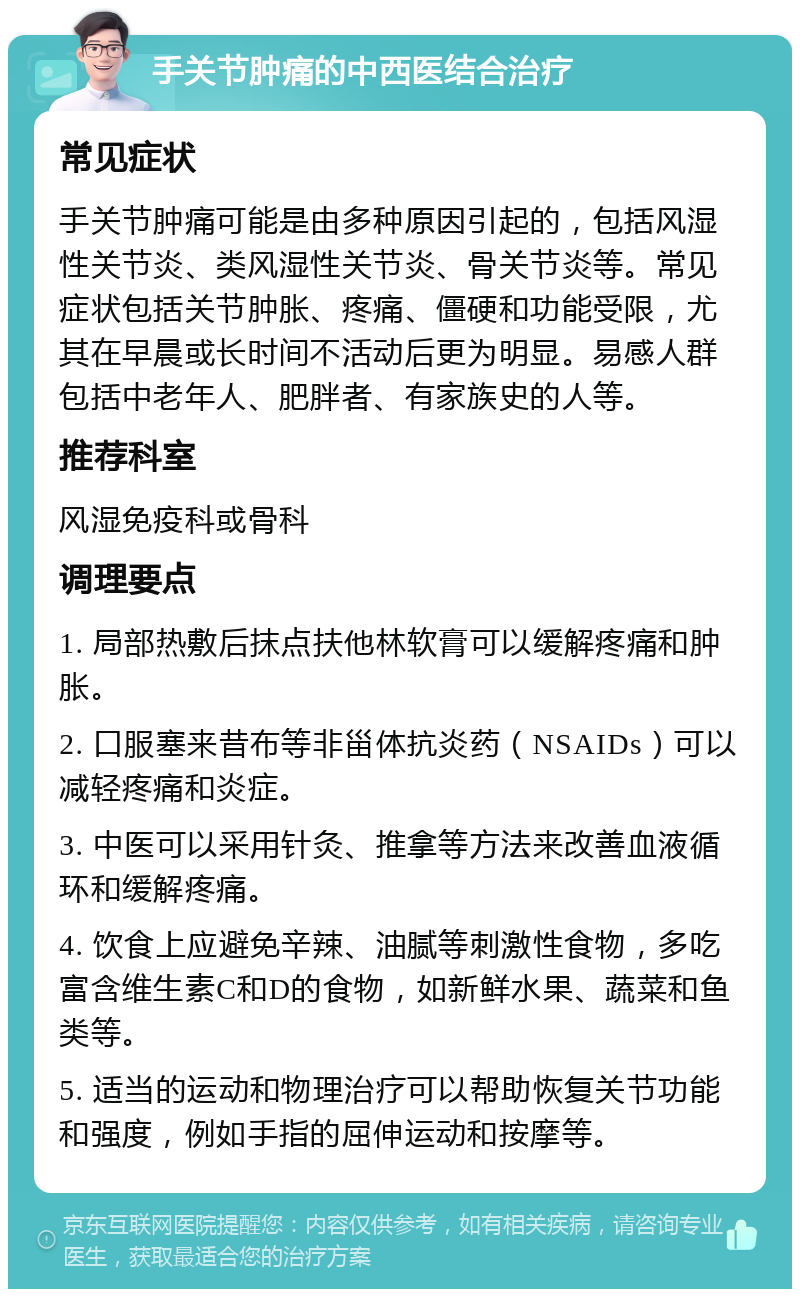 手关节肿痛的中西医结合治疗 常见症状 手关节肿痛可能是由多种原因引起的，包括风湿性关节炎、类风湿性关节炎、骨关节炎等。常见症状包括关节肿胀、疼痛、僵硬和功能受限，尤其在早晨或长时间不活动后更为明显。易感人群包括中老年人、肥胖者、有家族史的人等。 推荐科室 风湿免疫科或骨科 调理要点 1. 局部热敷后抹点扶他林软膏可以缓解疼痛和肿胀。 2. 口服塞来昔布等非甾体抗炎药（NSAIDs）可以减轻疼痛和炎症。 3. 中医可以采用针灸、推拿等方法来改善血液循环和缓解疼痛。 4. 饮食上应避免辛辣、油腻等刺激性食物，多吃富含维生素C和D的食物，如新鲜水果、蔬菜和鱼类等。 5. 适当的运动和物理治疗可以帮助恢复关节功能和强度，例如手指的屈伸运动和按摩等。