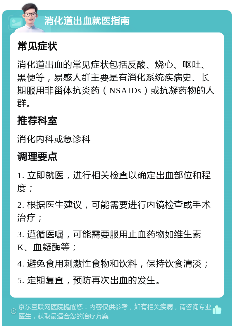 消化道出血就医指南 常见症状 消化道出血的常见症状包括反酸、烧心、呕吐、黑便等，易感人群主要是有消化系统疾病史、长期服用非甾体抗炎药（NSAIDs）或抗凝药物的人群。 推荐科室 消化内科或急诊科 调理要点 1. 立即就医，进行相关检查以确定出血部位和程度； 2. 根据医生建议，可能需要进行内镜检查或手术治疗； 3. 遵循医嘱，可能需要服用止血药物如维生素K、血凝酶等； 4. 避免食用刺激性食物和饮料，保持饮食清淡； 5. 定期复查，预防再次出血的发生。