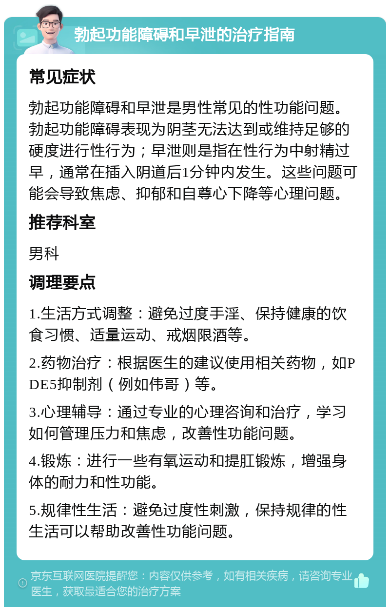 勃起功能障碍和早泄的治疗指南 常见症状 勃起功能障碍和早泄是男性常见的性功能问题。勃起功能障碍表现为阴茎无法达到或维持足够的硬度进行性行为；早泄则是指在性行为中射精过早，通常在插入阴道后1分钟内发生。这些问题可能会导致焦虑、抑郁和自尊心下降等心理问题。 推荐科室 男科 调理要点 1.生活方式调整：避免过度手淫、保持健康的饮食习惯、适量运动、戒烟限酒等。 2.药物治疗：根据医生的建议使用相关药物，如PDE5抑制剂（例如伟哥）等。 3.心理辅导：通过专业的心理咨询和治疗，学习如何管理压力和焦虑，改善性功能问题。 4.锻炼：进行一些有氧运动和提肛锻炼，增强身体的耐力和性功能。 5.规律性生活：避免过度性刺激，保持规律的性生活可以帮助改善性功能问题。