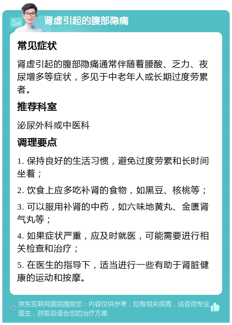 肾虚引起的腹部隐痛 常见症状 肾虚引起的腹部隐痛通常伴随着腰酸、乏力、夜尿增多等症状，多见于中老年人或长期过度劳累者。 推荐科室 泌尿外科或中医科 调理要点 1. 保持良好的生活习惯，避免过度劳累和长时间坐着； 2. 饮食上应多吃补肾的食物，如黑豆、核桃等； 3. 可以服用补肾的中药，如六味地黄丸、金匮肾气丸等； 4. 如果症状严重，应及时就医，可能需要进行相关检查和治疗； 5. 在医生的指导下，适当进行一些有助于肾脏健康的运动和按摩。