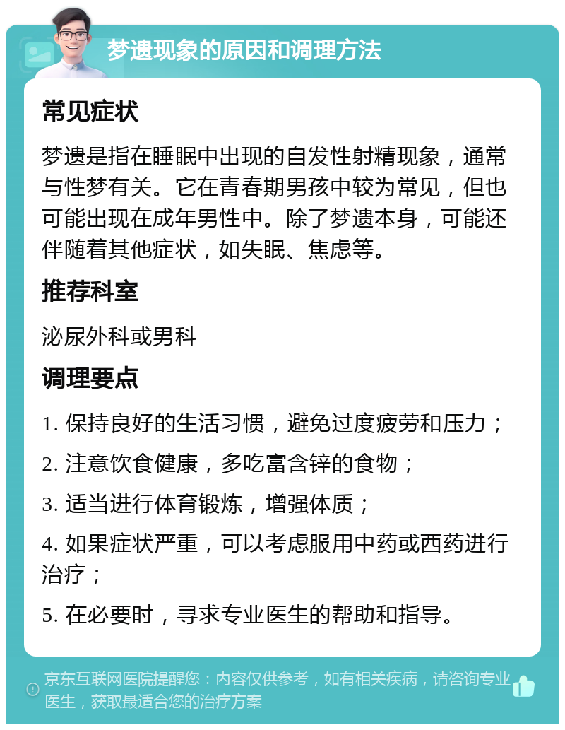 梦遗现象的原因和调理方法 常见症状 梦遗是指在睡眠中出现的自发性射精现象，通常与性梦有关。它在青春期男孩中较为常见，但也可能出现在成年男性中。除了梦遗本身，可能还伴随着其他症状，如失眠、焦虑等。 推荐科室 泌尿外科或男科 调理要点 1. 保持良好的生活习惯，避免过度疲劳和压力； 2. 注意饮食健康，多吃富含锌的食物； 3. 适当进行体育锻炼，增强体质； 4. 如果症状严重，可以考虑服用中药或西药进行治疗； 5. 在必要时，寻求专业医生的帮助和指导。