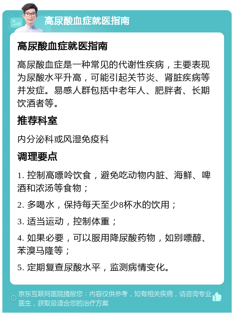 高尿酸血症就医指南 高尿酸血症就医指南 高尿酸血症是一种常见的代谢性疾病，主要表现为尿酸水平升高，可能引起关节炎、肾脏疾病等并发症。易感人群包括中老年人、肥胖者、长期饮酒者等。 推荐科室 内分泌科或风湿免疫科 调理要点 1. 控制高嘌呤饮食，避免吃动物内脏、海鲜、啤酒和浓汤等食物； 2. 多喝水，保持每天至少8杯水的饮用； 3. 适当运动，控制体重； 4. 如果必要，可以服用降尿酸药物，如别嘌醇、苯溴马隆等； 5. 定期复查尿酸水平，监测病情变化。