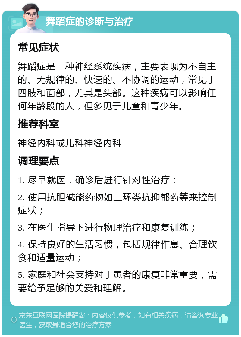 舞蹈症的诊断与治疗 常见症状 舞蹈症是一种神经系统疾病，主要表现为不自主的、无规律的、快速的、不协调的运动，常见于四肢和面部，尤其是头部。这种疾病可以影响任何年龄段的人，但多见于儿童和青少年。 推荐科室 神经内科或儿科神经内科 调理要点 1. 尽早就医，确诊后进行针对性治疗； 2. 使用抗胆碱能药物如三环类抗抑郁药等来控制症状； 3. 在医生指导下进行物理治疗和康复训练； 4. 保持良好的生活习惯，包括规律作息、合理饮食和适量运动； 5. 家庭和社会支持对于患者的康复非常重要，需要给予足够的关爱和理解。