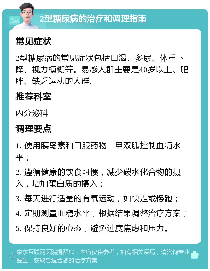 2型糖尿病的治疗和调理指南 常见症状 2型糖尿病的常见症状包括口渴、多尿、体重下降、视力模糊等。易感人群主要是40岁以上、肥胖、缺乏运动的人群。 推荐科室 内分泌科 调理要点 1. 使用胰岛素和口服药物二甲双胍控制血糖水平； 2. 遵循健康的饮食习惯，减少碳水化合物的摄入，增加蛋白质的摄入； 3. 每天进行适量的有氧运动，如快走或慢跑； 4. 定期测量血糖水平，根据结果调整治疗方案； 5. 保持良好的心态，避免过度焦虑和压力。