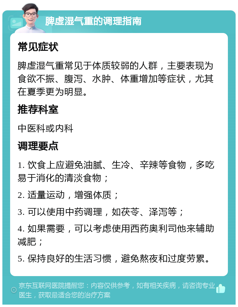 脾虚湿气重的调理指南 常见症状 脾虚湿气重常见于体质较弱的人群，主要表现为食欲不振、腹泻、水肿、体重增加等症状，尤其在夏季更为明显。 推荐科室 中医科或内科 调理要点 1. 饮食上应避免油腻、生冷、辛辣等食物，多吃易于消化的清淡食物； 2. 适量运动，增强体质； 3. 可以使用中药调理，如茯苓、泽泻等； 4. 如果需要，可以考虑使用西药奥利司他来辅助减肥； 5. 保持良好的生活习惯，避免熬夜和过度劳累。