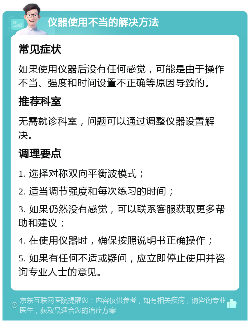 仪器使用不当的解决方法 常见症状 如果使用仪器后没有任何感觉，可能是由于操作不当、强度和时间设置不正确等原因导致的。 推荐科室 无需就诊科室，问题可以通过调整仪器设置解决。 调理要点 1. 选择对称双向平衡波模式； 2. 适当调节强度和每次练习的时间； 3. 如果仍然没有感觉，可以联系客服获取更多帮助和建议； 4. 在使用仪器时，确保按照说明书正确操作； 5. 如果有任何不适或疑问，应立即停止使用并咨询专业人士的意见。