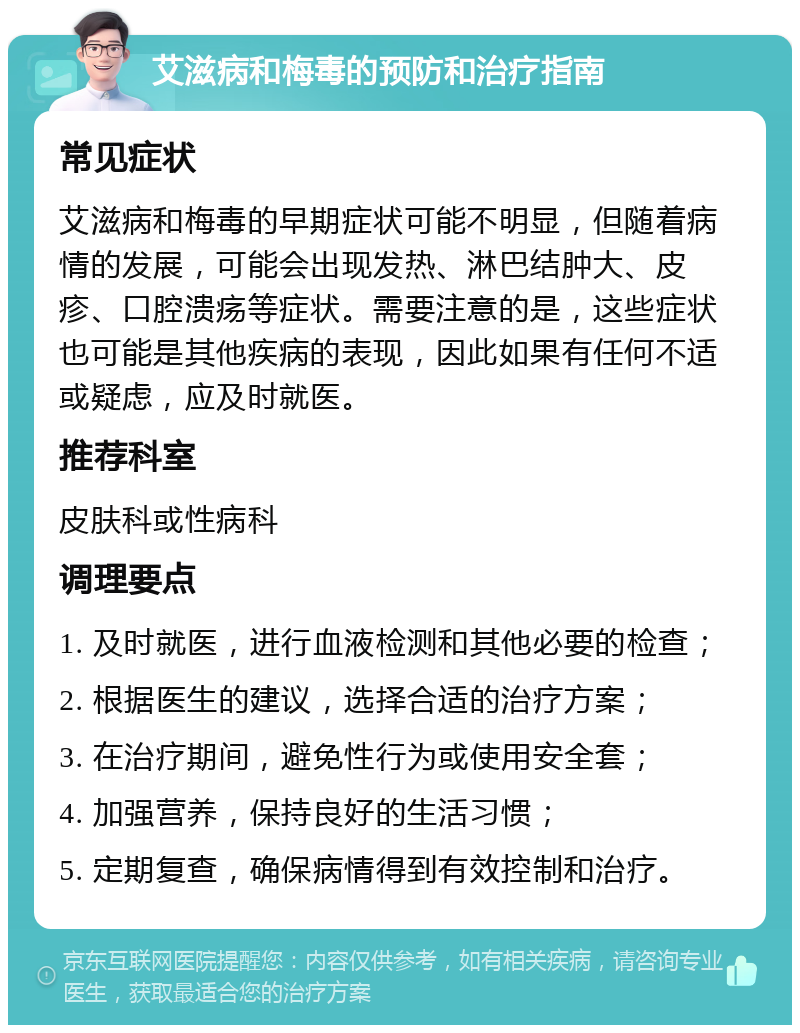 艾滋病和梅毒的预防和治疗指南 常见症状 艾滋病和梅毒的早期症状可能不明显，但随着病情的发展，可能会出现发热、淋巴结肿大、皮疹、口腔溃疡等症状。需要注意的是，这些症状也可能是其他疾病的表现，因此如果有任何不适或疑虑，应及时就医。 推荐科室 皮肤科或性病科 调理要点 1. 及时就医，进行血液检测和其他必要的检查； 2. 根据医生的建议，选择合适的治疗方案； 3. 在治疗期间，避免性行为或使用安全套； 4. 加强营养，保持良好的生活习惯； 5. 定期复查，确保病情得到有效控制和治疗。