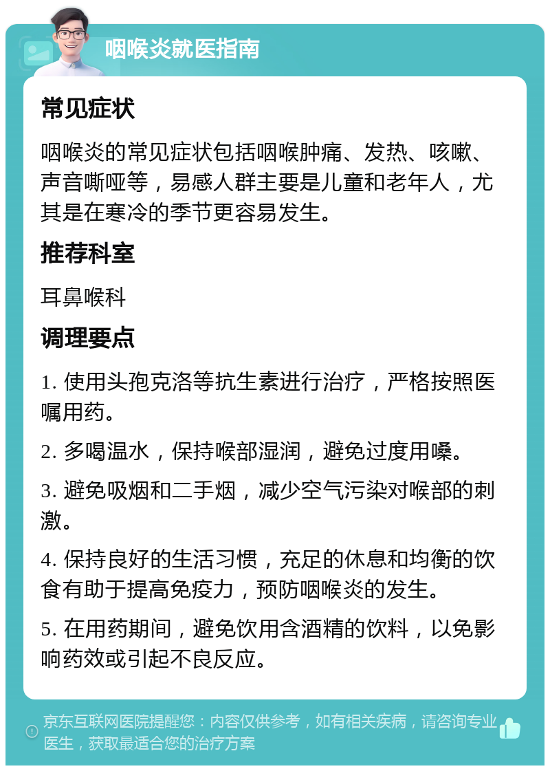 咽喉炎就医指南 常见症状 咽喉炎的常见症状包括咽喉肿痛、发热、咳嗽、声音嘶哑等，易感人群主要是儿童和老年人，尤其是在寒冷的季节更容易发生。 推荐科室 耳鼻喉科 调理要点 1. 使用头孢克洛等抗生素进行治疗，严格按照医嘱用药。 2. 多喝温水，保持喉部湿润，避免过度用嗓。 3. 避免吸烟和二手烟，减少空气污染对喉部的刺激。 4. 保持良好的生活习惯，充足的休息和均衡的饮食有助于提高免疫力，预防咽喉炎的发生。 5. 在用药期间，避免饮用含酒精的饮料，以免影响药效或引起不良反应。