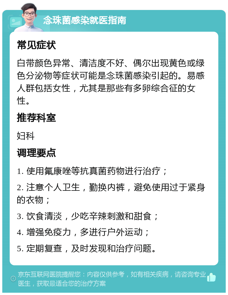 念珠菌感染就医指南 常见症状 白带颜色异常、清洁度不好、偶尔出现黄色或绿色分泌物等症状可能是念珠菌感染引起的。易感人群包括女性，尤其是那些有多卵综合征的女性。 推荐科室 妇科 调理要点 1. 使用氟康唑等抗真菌药物进行治疗； 2. 注意个人卫生，勤换内裤，避免使用过于紧身的衣物； 3. 饮食清淡，少吃辛辣刺激和甜食； 4. 增强免疫力，多进行户外运动； 5. 定期复查，及时发现和治疗问题。