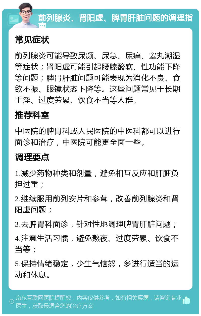 前列腺炎、肾阳虚、脾胃肝脏问题的调理指南 常见症状 前列腺炎可能导致尿频、尿急、尿痛、睾丸潮湿等症状；肾阳虚可能引起腰膝酸软、性功能下降等问题；脾胃肝脏问题可能表现为消化不良、食欲不振、眼镜状态下降等。这些问题常见于长期手淫、过度劳累、饮食不当等人群。 推荐科室 中医院的脾胃科或人民医院的中医科都可以进行面诊和治疗，中医院可能更全面一些。 调理要点 1.减少药物种类和剂量，避免相互反应和肝脏负担过重； 2.继续服用前列安片和参茸，改善前列腺炎和肾阳虚问题； 3.去脾胃科面诊，针对性地调理脾胃肝脏问题； 4.注意生活习惯，避免熬夜、过度劳累、饮食不当等； 5.保持情绪稳定，少生气恼怒，多进行适当的运动和休息。