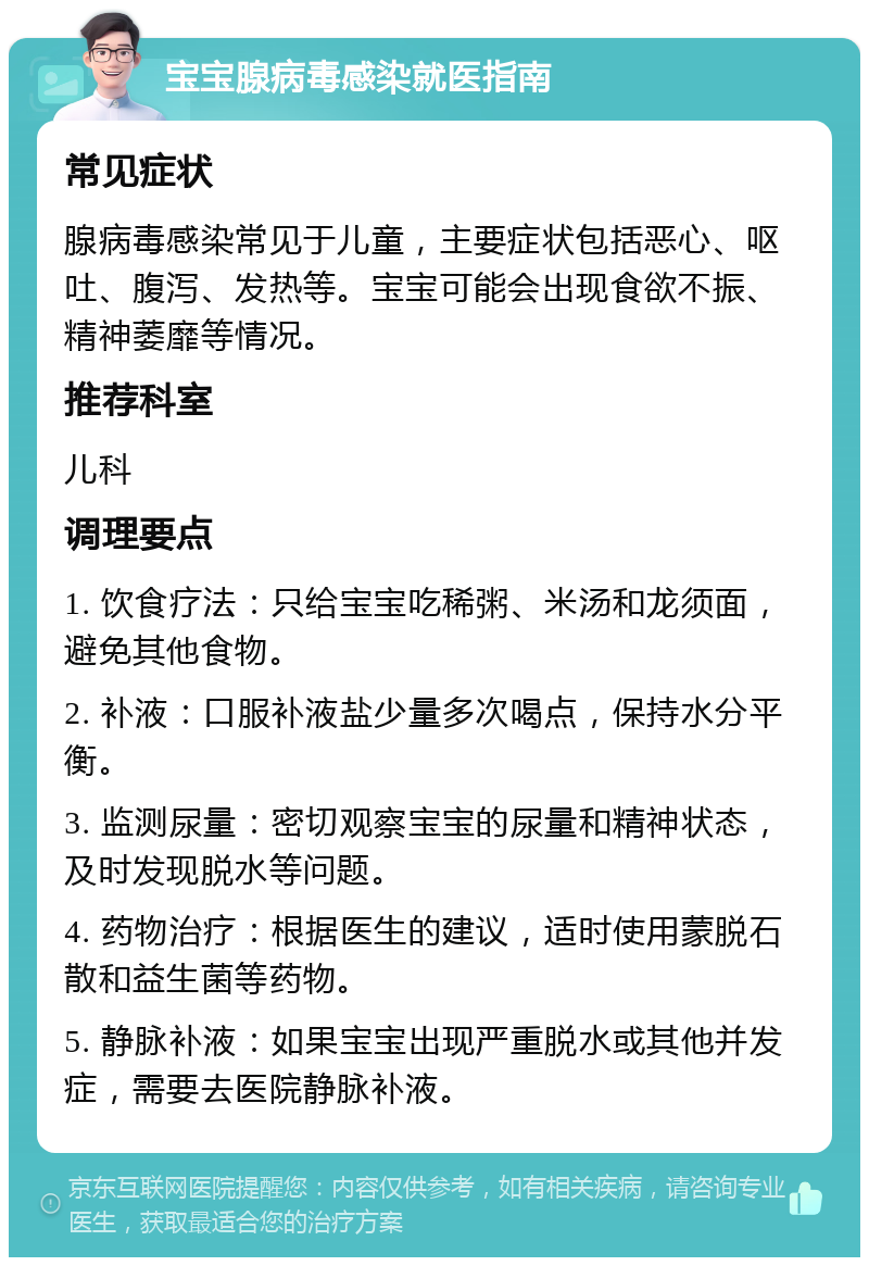 宝宝腺病毒感染就医指南 常见症状 腺病毒感染常见于儿童，主要症状包括恶心、呕吐、腹泻、发热等。宝宝可能会出现食欲不振、精神萎靡等情况。 推荐科室 儿科 调理要点 1. 饮食疗法：只给宝宝吃稀粥、米汤和龙须面，避免其他食物。 2. 补液：口服补液盐少量多次喝点，保持水分平衡。 3. 监测尿量：密切观察宝宝的尿量和精神状态，及时发现脱水等问题。 4. 药物治疗：根据医生的建议，适时使用蒙脱石散和益生菌等药物。 5. 静脉补液：如果宝宝出现严重脱水或其他并发症，需要去医院静脉补液。