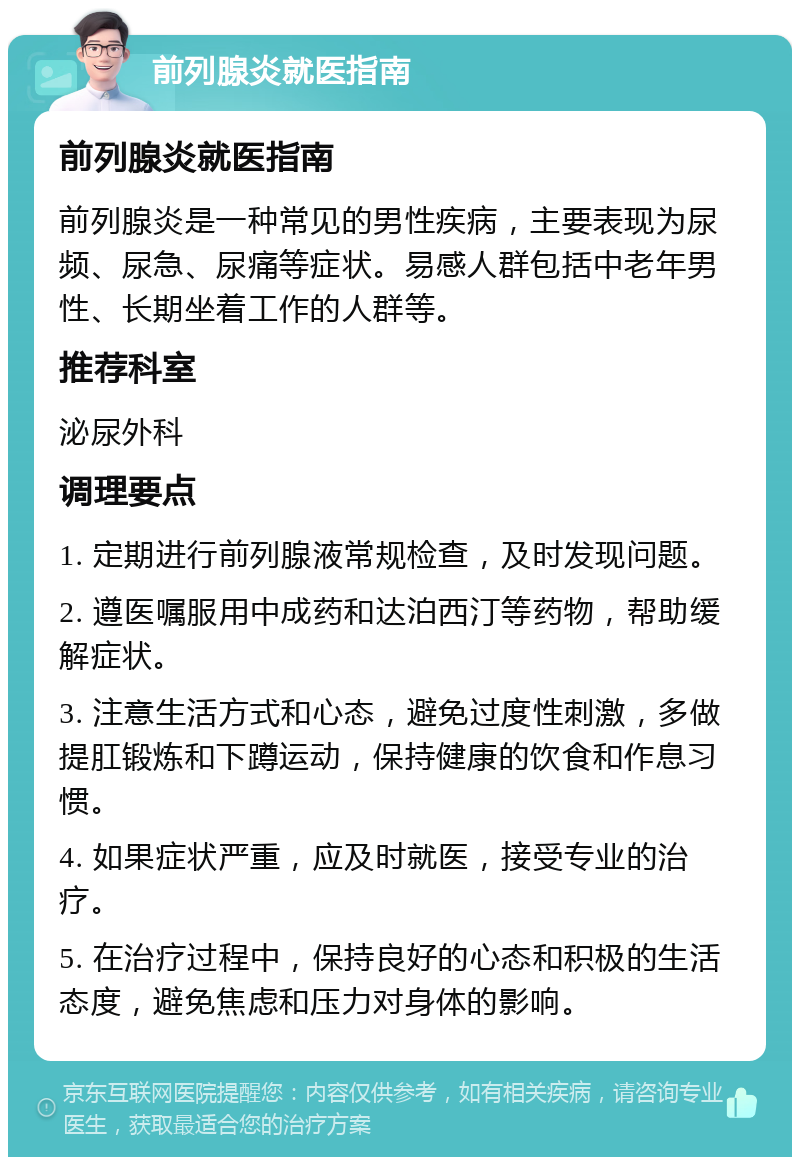 前列腺炎就医指南 前列腺炎就医指南 前列腺炎是一种常见的男性疾病，主要表现为尿频、尿急、尿痛等症状。易感人群包括中老年男性、长期坐着工作的人群等。 推荐科室 泌尿外科 调理要点 1. 定期进行前列腺液常规检查，及时发现问题。 2. 遵医嘱服用中成药和达泊西汀等药物，帮助缓解症状。 3. 注意生活方式和心态，避免过度性刺激，多做提肛锻炼和下蹲运动，保持健康的饮食和作息习惯。 4. 如果症状严重，应及时就医，接受专业的治疗。 5. 在治疗过程中，保持良好的心态和积极的生活态度，避免焦虑和压力对身体的影响。