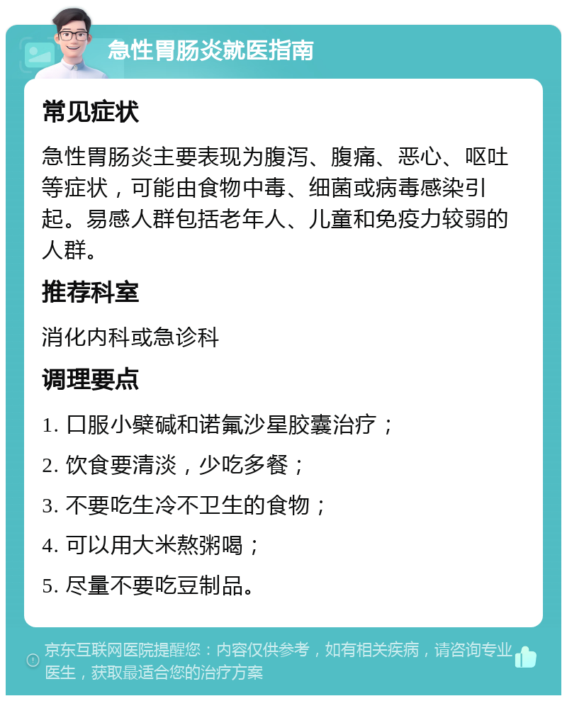 急性胃肠炎就医指南 常见症状 急性胃肠炎主要表现为腹泻、腹痛、恶心、呕吐等症状，可能由食物中毒、细菌或病毒感染引起。易感人群包括老年人、儿童和免疫力较弱的人群。 推荐科室 消化内科或急诊科 调理要点 1. 口服小檗碱和诺氟沙星胶囊治疗； 2. 饮食要清淡，少吃多餐； 3. 不要吃生冷不卫生的食物； 4. 可以用大米熬粥喝； 5. 尽量不要吃豆制品。