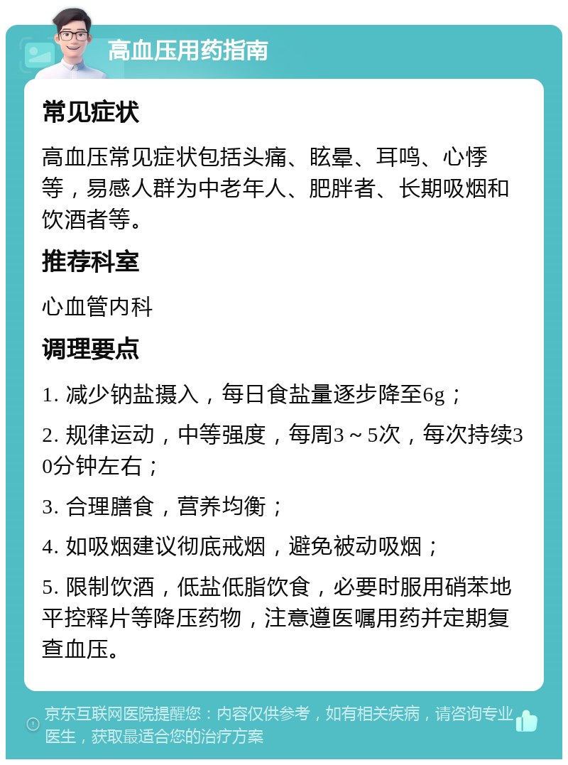 高血压用药指南 常见症状 高血压常见症状包括头痛、眩晕、耳鸣、心悸等，易感人群为中老年人、肥胖者、长期吸烟和饮酒者等。 推荐科室 心血管内科 调理要点 1. 减少钠盐摄入，每日食盐量逐步降至6g； 2. 规律运动，中等强度，每周3～5次，每次持续30分钟左右； 3. 合理膳食，营养均衡； 4. 如吸烟建议彻底戒烟，避免被动吸烟； 5. 限制饮酒，低盐低脂饮食，必要时服用硝苯地平控释片等降压药物，注意遵医嘱用药并定期复查血压。