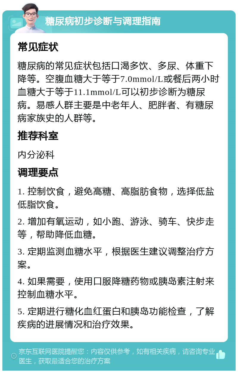 糖尿病初步诊断与调理指南 常见症状 糖尿病的常见症状包括口渴多饮、多尿、体重下降等。空腹血糖大于等于7.0mmol/L或餐后两小时血糖大于等于11.1mmol/L可以初步诊断为糖尿病。易感人群主要是中老年人、肥胖者、有糖尿病家族史的人群等。 推荐科室 内分泌科 调理要点 1. 控制饮食，避免高糖、高脂肪食物，选择低盐低脂饮食。 2. 增加有氧运动，如小跑、游泳、骑车、快步走等，帮助降低血糖。 3. 定期监测血糖水平，根据医生建议调整治疗方案。 4. 如果需要，使用口服降糖药物或胰岛素注射来控制血糖水平。 5. 定期进行糖化血红蛋白和胰岛功能检查，了解疾病的进展情况和治疗效果。