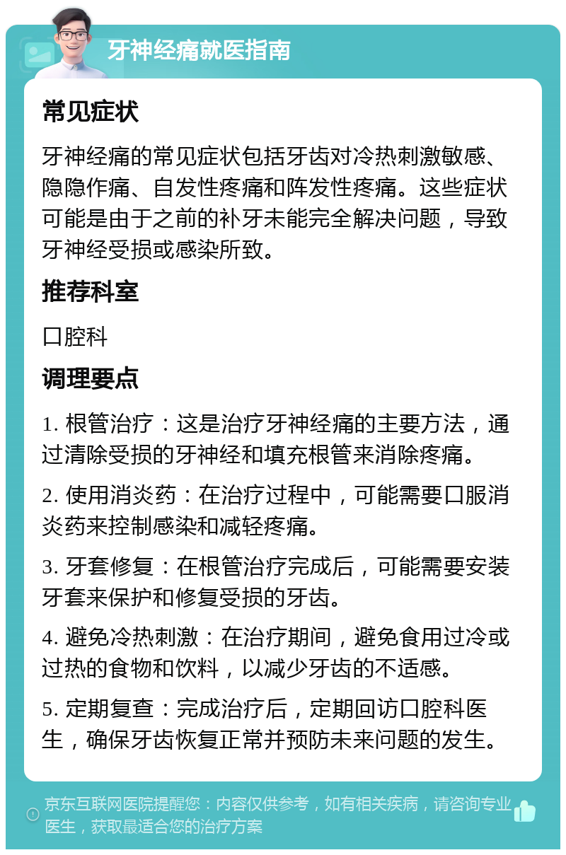 牙神经痛就医指南 常见症状 牙神经痛的常见症状包括牙齿对冷热刺激敏感、隐隐作痛、自发性疼痛和阵发性疼痛。这些症状可能是由于之前的补牙未能完全解决问题，导致牙神经受损或感染所致。 推荐科室 口腔科 调理要点 1. 根管治疗：这是治疗牙神经痛的主要方法，通过清除受损的牙神经和填充根管来消除疼痛。 2. 使用消炎药：在治疗过程中，可能需要口服消炎药来控制感染和减轻疼痛。 3. 牙套修复：在根管治疗完成后，可能需要安装牙套来保护和修复受损的牙齿。 4. 避免冷热刺激：在治疗期间，避免食用过冷或过热的食物和饮料，以减少牙齿的不适感。 5. 定期复查：完成治疗后，定期回访口腔科医生，确保牙齿恢复正常并预防未来问题的发生。