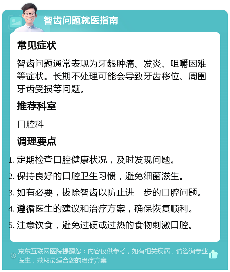 智齿问题就医指南 常见症状 智齿问题通常表现为牙龈肿痛、发炎、咀嚼困难等症状。长期不处理可能会导致牙齿移位、周围牙齿受损等问题。 推荐科室 口腔科 调理要点 定期检查口腔健康状况，及时发现问题。 保持良好的口腔卫生习惯，避免细菌滋生。 如有必要，拔除智齿以防止进一步的口腔问题。 遵循医生的建议和治疗方案，确保恢复顺利。 注意饮食，避免过硬或过热的食物刺激口腔。