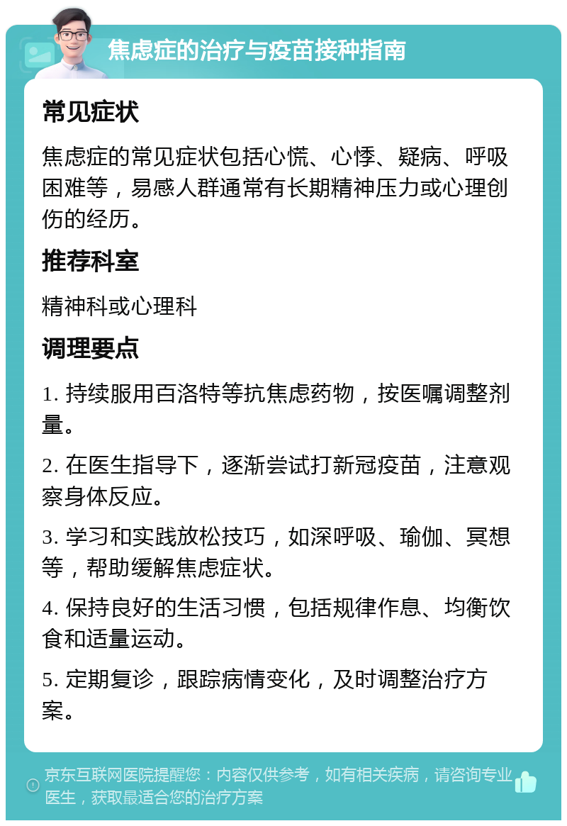 焦虑症的治疗与疫苗接种指南 常见症状 焦虑症的常见症状包括心慌、心悸、疑病、呼吸困难等，易感人群通常有长期精神压力或心理创伤的经历。 推荐科室 精神科或心理科 调理要点 1. 持续服用百洛特等抗焦虑药物，按医嘱调整剂量。 2. 在医生指导下，逐渐尝试打新冠疫苗，注意观察身体反应。 3. 学习和实践放松技巧，如深呼吸、瑜伽、冥想等，帮助缓解焦虑症状。 4. 保持良好的生活习惯，包括规律作息、均衡饮食和适量运动。 5. 定期复诊，跟踪病情变化，及时调整治疗方案。