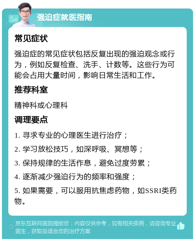 强迫症就医指南 常见症状 强迫症的常见症状包括反复出现的强迫观念或行为，例如反复检查、洗手、计数等。这些行为可能会占用大量时间，影响日常生活和工作。 推荐科室 精神科或心理科 调理要点 1. 寻求专业的心理医生进行治疗； 2. 学习放松技巧，如深呼吸、冥想等； 3. 保持规律的生活作息，避免过度劳累； 4. 逐渐减少强迫行为的频率和强度； 5. 如果需要，可以服用抗焦虑药物，如SSRI类药物。