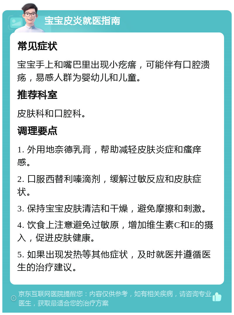 宝宝皮炎就医指南 常见症状 宝宝手上和嘴巴里出现小疙瘩，可能伴有口腔溃疡，易感人群为婴幼儿和儿童。 推荐科室 皮肤科和口腔科。 调理要点 1. 外用地奈德乳膏，帮助减轻皮肤炎症和瘙痒感。 2. 口服西替利嗪滴剂，缓解过敏反应和皮肤症状。 3. 保持宝宝皮肤清洁和干燥，避免摩擦和刺激。 4. 饮食上注意避免过敏原，增加维生素C和E的摄入，促进皮肤健康。 5. 如果出现发热等其他症状，及时就医并遵循医生的治疗建议。