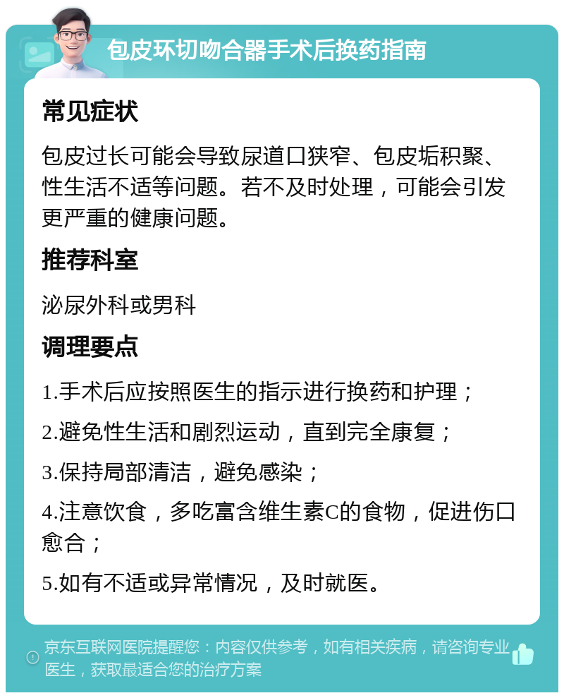 包皮环切吻合器手术后换药指南 常见症状 包皮过长可能会导致尿道口狭窄、包皮垢积聚、性生活不适等问题。若不及时处理，可能会引发更严重的健康问题。 推荐科室 泌尿外科或男科 调理要点 1.手术后应按照医生的指示进行换药和护理； 2.避免性生活和剧烈运动，直到完全康复； 3.保持局部清洁，避免感染； 4.注意饮食，多吃富含维生素C的食物，促进伤口愈合； 5.如有不适或异常情况，及时就医。