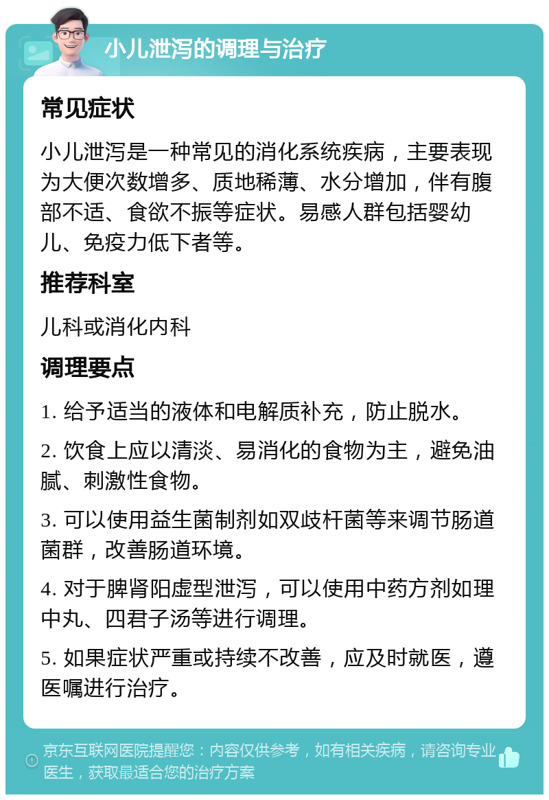 小儿泄泻的调理与治疗 常见症状 小儿泄泻是一种常见的消化系统疾病，主要表现为大便次数增多、质地稀薄、水分增加，伴有腹部不适、食欲不振等症状。易感人群包括婴幼儿、免疫力低下者等。 推荐科室 儿科或消化内科 调理要点 1. 给予适当的液体和电解质补充，防止脱水。 2. 饮食上应以清淡、易消化的食物为主，避免油腻、刺激性食物。 3. 可以使用益生菌制剂如双歧杆菌等来调节肠道菌群，改善肠道环境。 4. 对于脾肾阳虚型泄泻，可以使用中药方剂如理中丸、四君子汤等进行调理。 5. 如果症状严重或持续不改善，应及时就医，遵医嘱进行治疗。