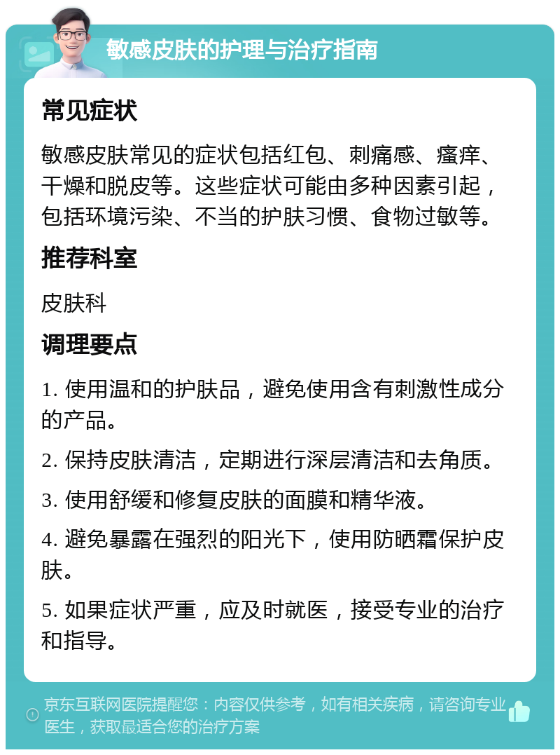 敏感皮肤的护理与治疗指南 常见症状 敏感皮肤常见的症状包括红包、刺痛感、瘙痒、干燥和脱皮等。这些症状可能由多种因素引起，包括环境污染、不当的护肤习惯、食物过敏等。 推荐科室 皮肤科 调理要点 1. 使用温和的护肤品，避免使用含有刺激性成分的产品。 2. 保持皮肤清洁，定期进行深层清洁和去角质。 3. 使用舒缓和修复皮肤的面膜和精华液。 4. 避免暴露在强烈的阳光下，使用防晒霜保护皮肤。 5. 如果症状严重，应及时就医，接受专业的治疗和指导。