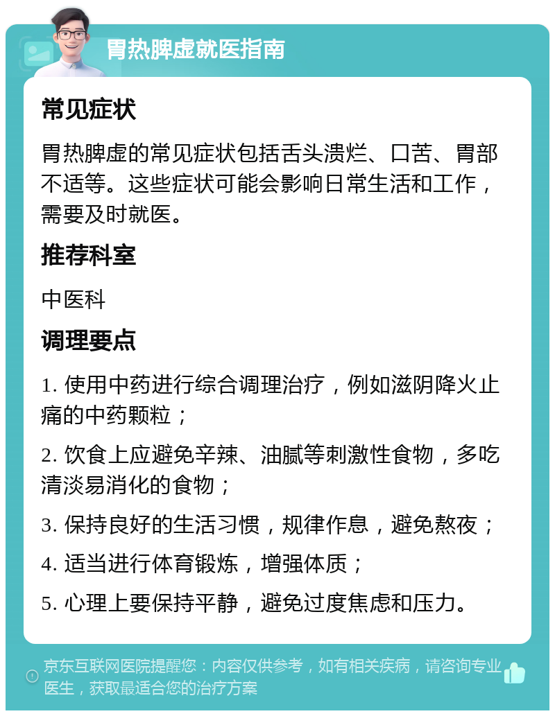 胃热脾虚就医指南 常见症状 胃热脾虚的常见症状包括舌头溃烂、口苦、胃部不适等。这些症状可能会影响日常生活和工作，需要及时就医。 推荐科室 中医科 调理要点 1. 使用中药进行综合调理治疗，例如滋阴降火止痛的中药颗粒； 2. 饮食上应避免辛辣、油腻等刺激性食物，多吃清淡易消化的食物； 3. 保持良好的生活习惯，规律作息，避免熬夜； 4. 适当进行体育锻炼，增强体质； 5. 心理上要保持平静，避免过度焦虑和压力。