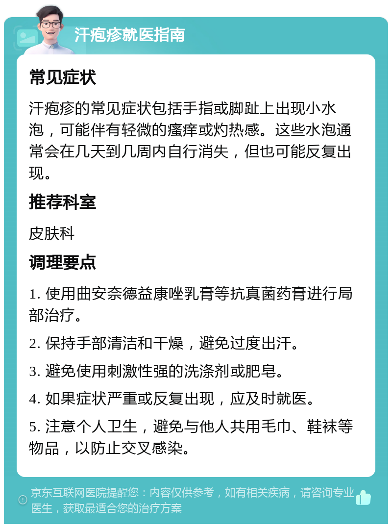 汗疱疹就医指南 常见症状 汗疱疹的常见症状包括手指或脚趾上出现小水泡，可能伴有轻微的瘙痒或灼热感。这些水泡通常会在几天到几周内自行消失，但也可能反复出现。 推荐科室 皮肤科 调理要点 1. 使用曲安奈德益康唑乳膏等抗真菌药膏进行局部治疗。 2. 保持手部清洁和干燥，避免过度出汗。 3. 避免使用刺激性强的洗涤剂或肥皂。 4. 如果症状严重或反复出现，应及时就医。 5. 注意个人卫生，避免与他人共用毛巾、鞋袜等物品，以防止交叉感染。