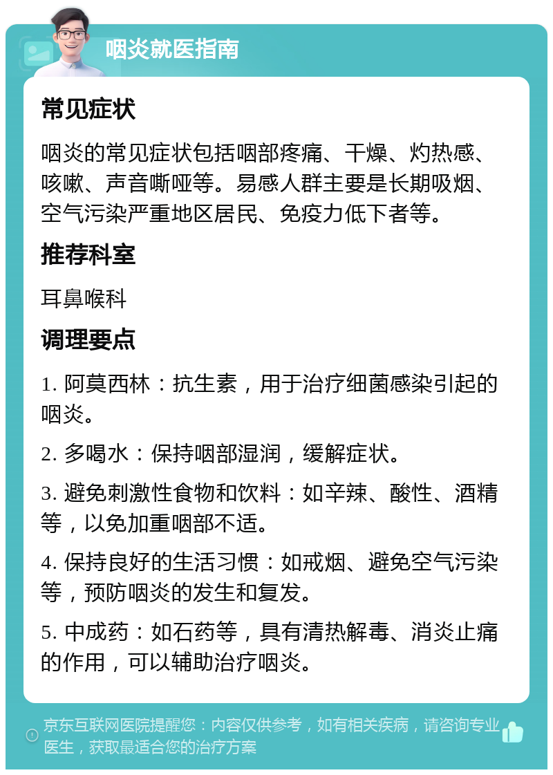 咽炎就医指南 常见症状 咽炎的常见症状包括咽部疼痛、干燥、灼热感、咳嗽、声音嘶哑等。易感人群主要是长期吸烟、空气污染严重地区居民、免疫力低下者等。 推荐科室 耳鼻喉科 调理要点 1. 阿莫西林：抗生素，用于治疗细菌感染引起的咽炎。 2. 多喝水：保持咽部湿润，缓解症状。 3. 避免刺激性食物和饮料：如辛辣、酸性、酒精等，以免加重咽部不适。 4. 保持良好的生活习惯：如戒烟、避免空气污染等，预防咽炎的发生和复发。 5. 中成药：如石药等，具有清热解毒、消炎止痛的作用，可以辅助治疗咽炎。