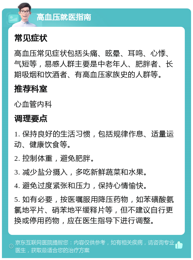 高血压就医指南 常见症状 高血压常见症状包括头痛、眩晕、耳鸣、心悸、气短等，易感人群主要是中老年人、肥胖者、长期吸烟和饮酒者、有高血压家族史的人群等。 推荐科室 心血管内科 调理要点 1. 保持良好的生活习惯，包括规律作息、适量运动、健康饮食等。 2. 控制体重，避免肥胖。 3. 减少盐分摄入，多吃新鲜蔬菜和水果。 4. 避免过度紧张和压力，保持心情愉快。 5. 如有必要，按医嘱服用降压药物，如苯磺酸氨氯地平片、硝苯地平缓释片等，但不建议自行更换或停用药物，应在医生指导下进行调整。