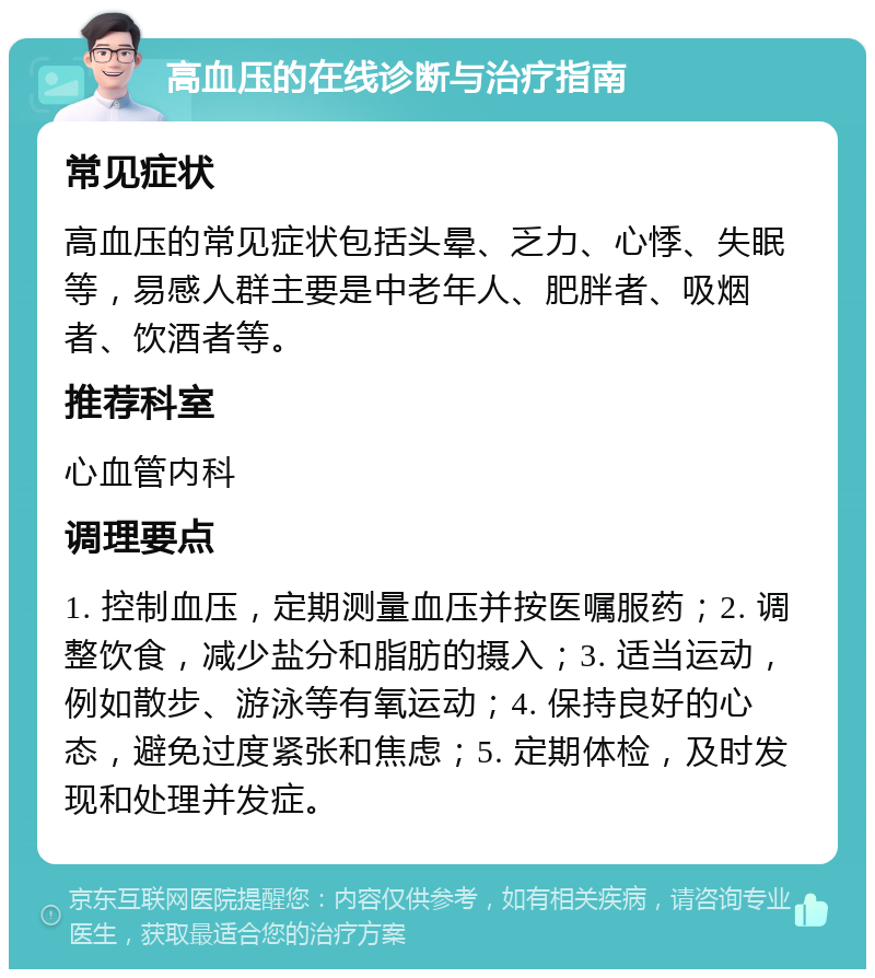 高血压的在线诊断与治疗指南 常见症状 高血压的常见症状包括头晕、乏力、心悸、失眠等，易感人群主要是中老年人、肥胖者、吸烟者、饮酒者等。 推荐科室 心血管内科 调理要点 1. 控制血压，定期测量血压并按医嘱服药；2. 调整饮食，减少盐分和脂肪的摄入；3. 适当运动，例如散步、游泳等有氧运动；4. 保持良好的心态，避免过度紧张和焦虑；5. 定期体检，及时发现和处理并发症。