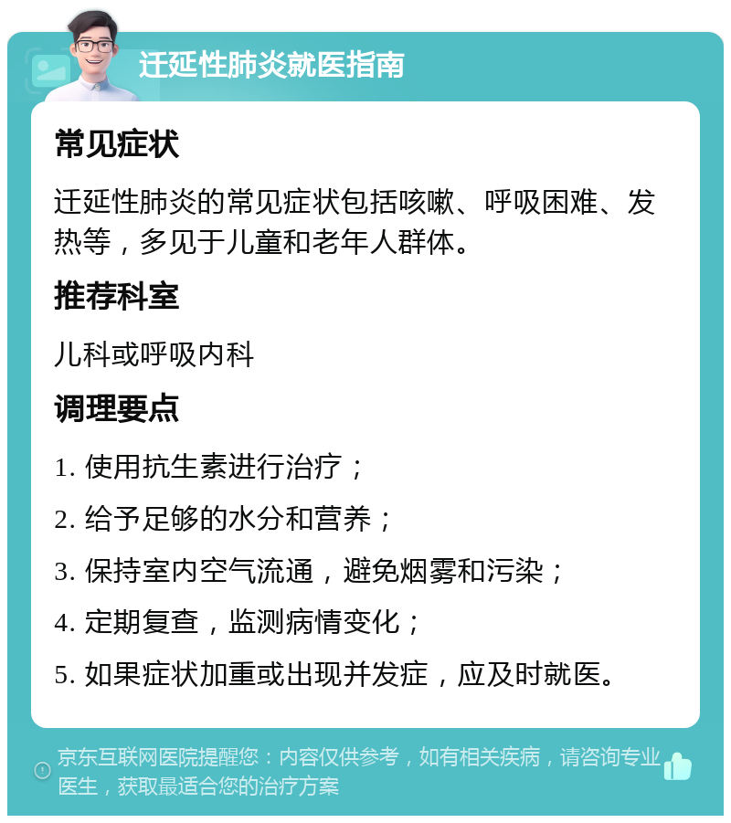 迁延性肺炎就医指南 常见症状 迁延性肺炎的常见症状包括咳嗽、呼吸困难、发热等，多见于儿童和老年人群体。 推荐科室 儿科或呼吸内科 调理要点 1. 使用抗生素进行治疗； 2. 给予足够的水分和营养； 3. 保持室内空气流通，避免烟雾和污染； 4. 定期复查，监测病情变化； 5. 如果症状加重或出现并发症，应及时就医。