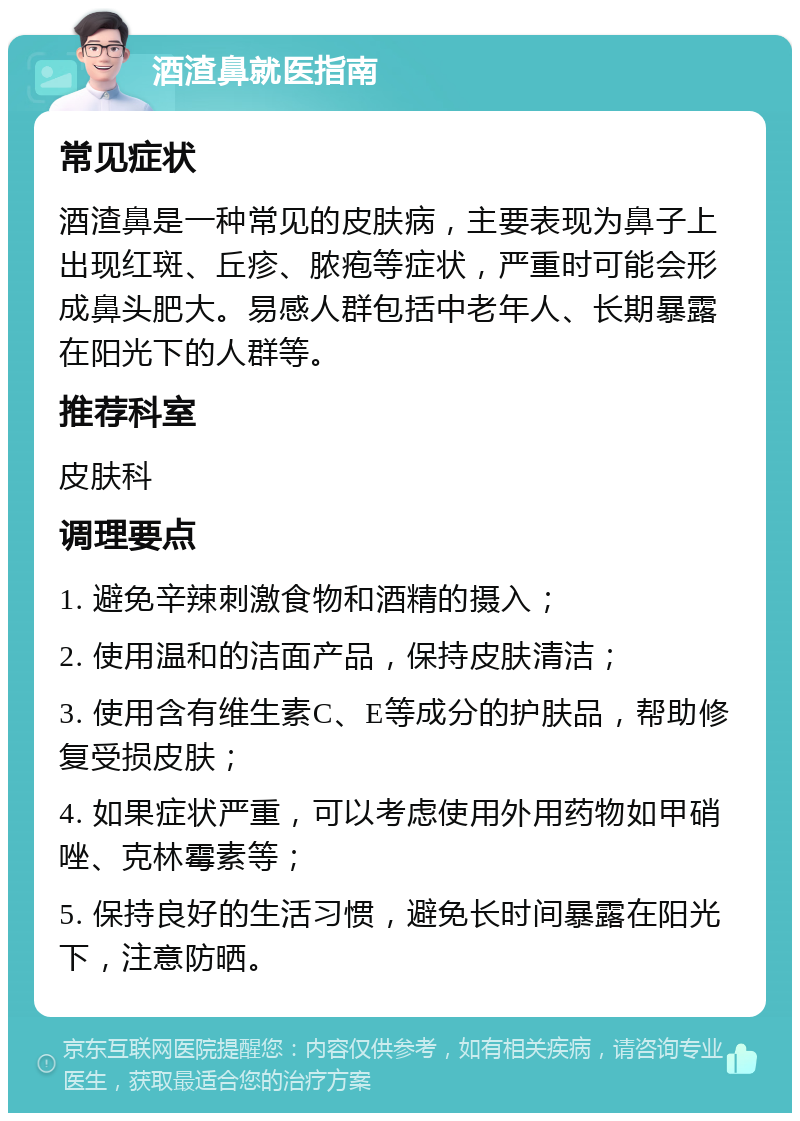 酒渣鼻就医指南 常见症状 酒渣鼻是一种常见的皮肤病，主要表现为鼻子上出现红斑、丘疹、脓疱等症状，严重时可能会形成鼻头肥大。易感人群包括中老年人、长期暴露在阳光下的人群等。 推荐科室 皮肤科 调理要点 1. 避免辛辣刺激食物和酒精的摄入； 2. 使用温和的洁面产品，保持皮肤清洁； 3. 使用含有维生素C、E等成分的护肤品，帮助修复受损皮肤； 4. 如果症状严重，可以考虑使用外用药物如甲硝唑、克林霉素等； 5. 保持良好的生活习惯，避免长时间暴露在阳光下，注意防晒。