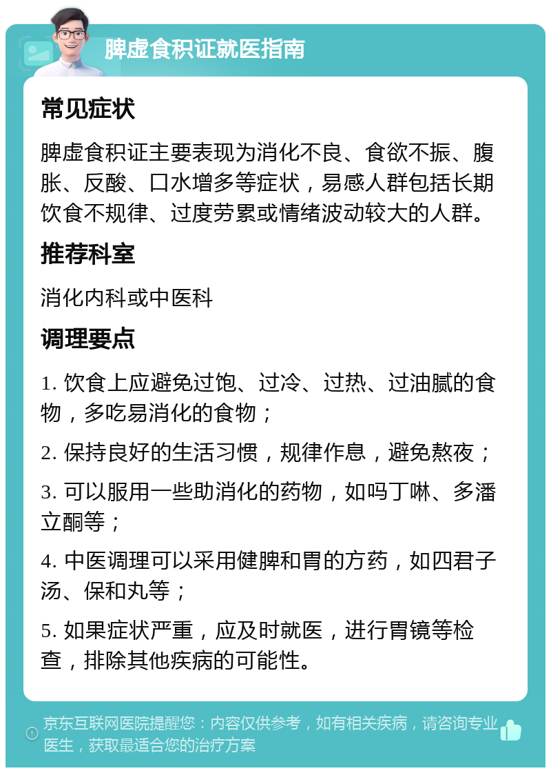 脾虚食积证就医指南 常见症状 脾虚食积证主要表现为消化不良、食欲不振、腹胀、反酸、口水增多等症状，易感人群包括长期饮食不规律、过度劳累或情绪波动较大的人群。 推荐科室 消化内科或中医科 调理要点 1. 饮食上应避免过饱、过冷、过热、过油腻的食物，多吃易消化的食物； 2. 保持良好的生活习惯，规律作息，避免熬夜； 3. 可以服用一些助消化的药物，如吗丁啉、多潘立酮等； 4. 中医调理可以采用健脾和胃的方药，如四君子汤、保和丸等； 5. 如果症状严重，应及时就医，进行胃镜等检查，排除其他疾病的可能性。