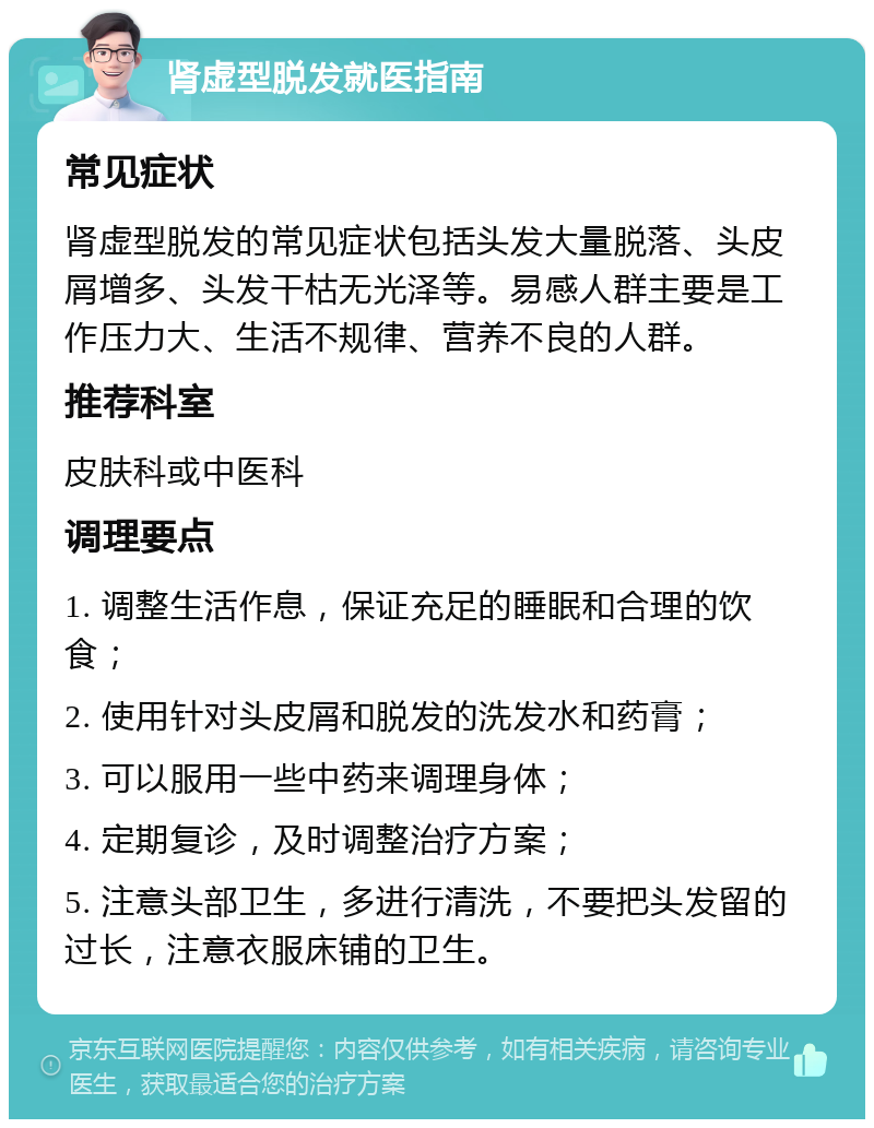 肾虚型脱发就医指南 常见症状 肾虚型脱发的常见症状包括头发大量脱落、头皮屑增多、头发干枯无光泽等。易感人群主要是工作压力大、生活不规律、营养不良的人群。 推荐科室 皮肤科或中医科 调理要点 1. 调整生活作息，保证充足的睡眠和合理的饮食； 2. 使用针对头皮屑和脱发的洗发水和药膏； 3. 可以服用一些中药来调理身体； 4. 定期复诊，及时调整治疗方案； 5. 注意头部卫生，多进行清洗，不要把头发留的过长，注意衣服床铺的卫生。