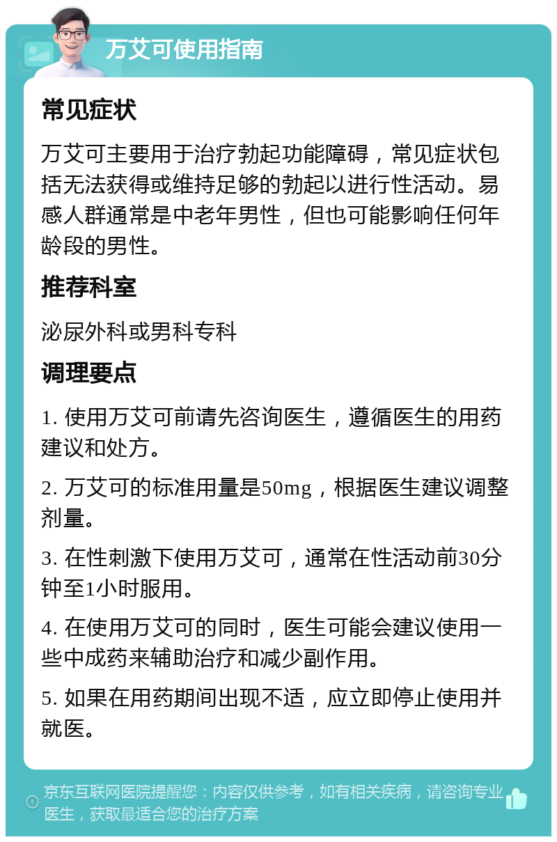 万艾可使用指南 常见症状 万艾可主要用于治疗勃起功能障碍，常见症状包括无法获得或维持足够的勃起以进行性活动。易感人群通常是中老年男性，但也可能影响任何年龄段的男性。 推荐科室 泌尿外科或男科专科 调理要点 1. 使用万艾可前请先咨询医生，遵循医生的用药建议和处方。 2. 万艾可的标准用量是50mg，根据医生建议调整剂量。 3. 在性刺激下使用万艾可，通常在性活动前30分钟至1小时服用。 4. 在使用万艾可的同时，医生可能会建议使用一些中成药来辅助治疗和减少副作用。 5. 如果在用药期间出现不适，应立即停止使用并就医。