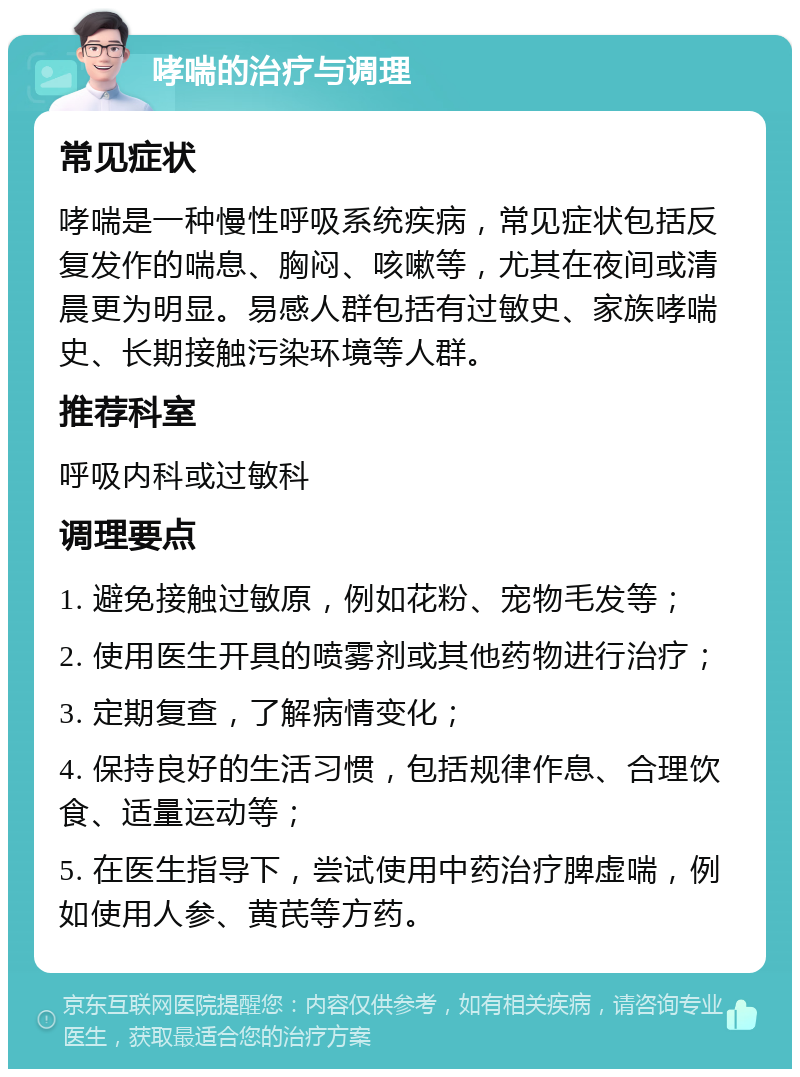 哮喘的治疗与调理 常见症状 哮喘是一种慢性呼吸系统疾病，常见症状包括反复发作的喘息、胸闷、咳嗽等，尤其在夜间或清晨更为明显。易感人群包括有过敏史、家族哮喘史、长期接触污染环境等人群。 推荐科室 呼吸内科或过敏科 调理要点 1. 避免接触过敏原，例如花粉、宠物毛发等； 2. 使用医生开具的喷雾剂或其他药物进行治疗； 3. 定期复查，了解病情变化； 4. 保持良好的生活习惯，包括规律作息、合理饮食、适量运动等； 5. 在医生指导下，尝试使用中药治疗脾虚喘，例如使用人参、黄芪等方药。