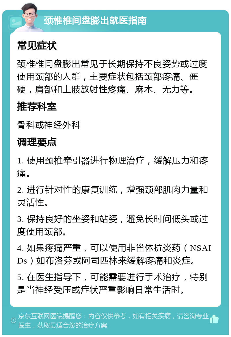 颈椎椎间盘膨出就医指南 常见症状 颈椎椎间盘膨出常见于长期保持不良姿势或过度使用颈部的人群，主要症状包括颈部疼痛、僵硬，肩部和上肢放射性疼痛、麻木、无力等。 推荐科室 骨科或神经外科 调理要点 1. 使用颈椎牵引器进行物理治疗，缓解压力和疼痛。 2. 进行针对性的康复训练，增强颈部肌肉力量和灵活性。 3. 保持良好的坐姿和站姿，避免长时间低头或过度使用颈部。 4. 如果疼痛严重，可以使用非甾体抗炎药（NSAIDs）如布洛芬或阿司匹林来缓解疼痛和炎症。 5. 在医生指导下，可能需要进行手术治疗，特别是当神经受压或症状严重影响日常生活时。