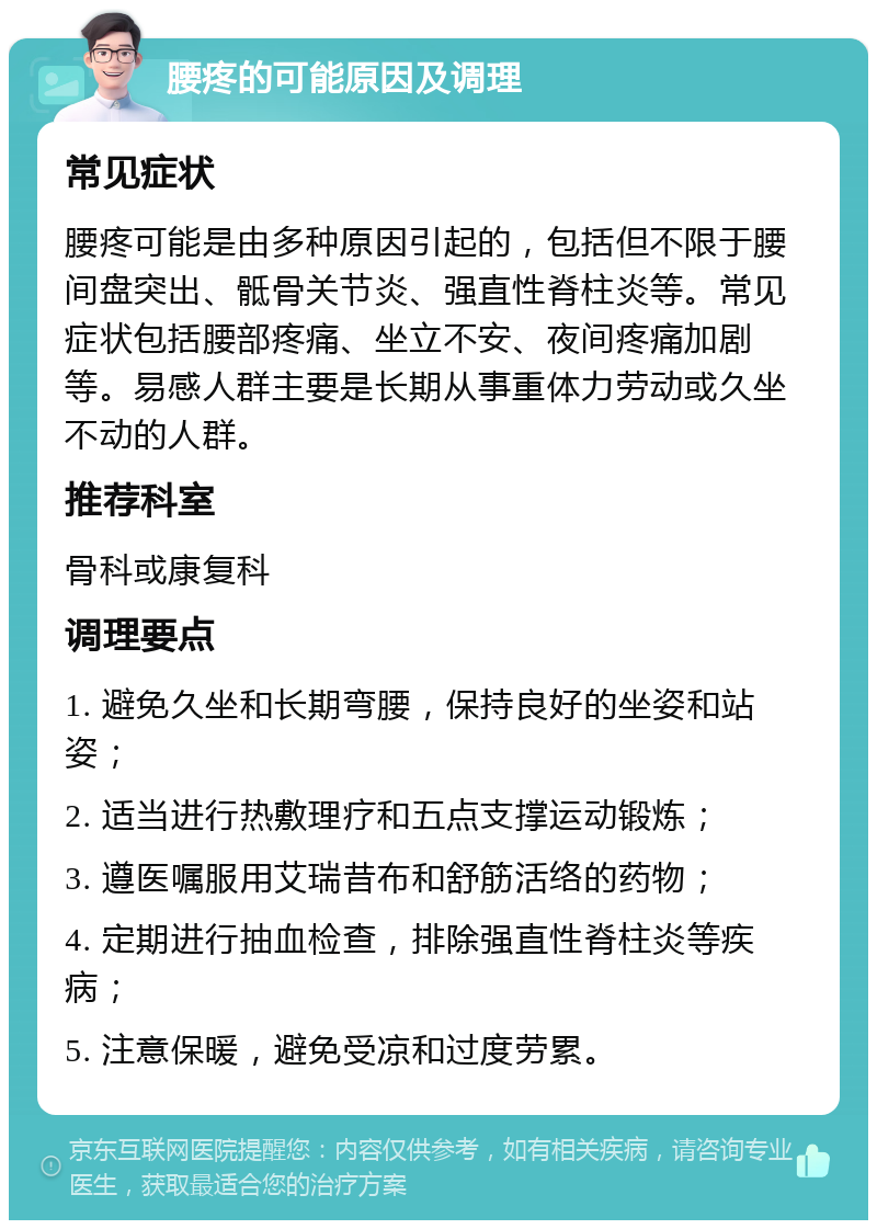 腰疼的可能原因及调理 常见症状 腰疼可能是由多种原因引起的，包括但不限于腰间盘突出、骶骨关节炎、强直性脊柱炎等。常见症状包括腰部疼痛、坐立不安、夜间疼痛加剧等。易感人群主要是长期从事重体力劳动或久坐不动的人群。 推荐科室 骨科或康复科 调理要点 1. 避免久坐和长期弯腰，保持良好的坐姿和站姿； 2. 适当进行热敷理疗和五点支撑运动锻炼； 3. 遵医嘱服用艾瑞昔布和舒筋活络的药物； 4. 定期进行抽血检查，排除强直性脊柱炎等疾病； 5. 注意保暖，避免受凉和过度劳累。