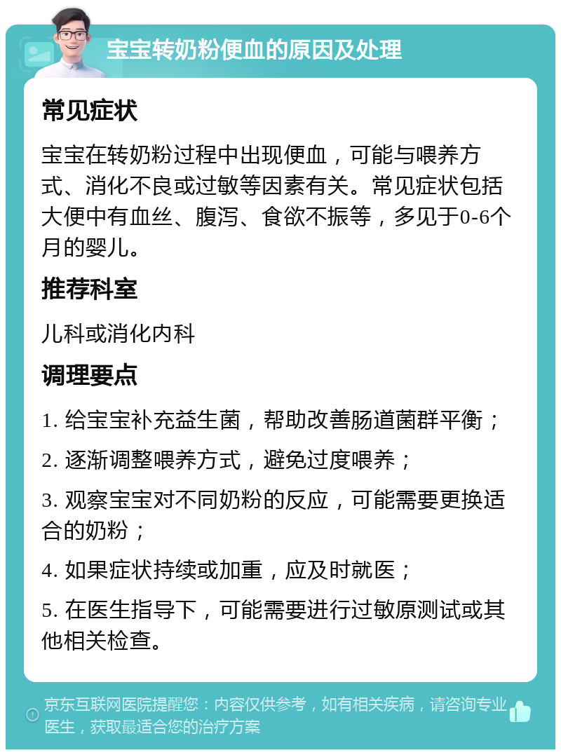 宝宝转奶粉便血的原因及处理 常见症状 宝宝在转奶粉过程中出现便血，可能与喂养方式、消化不良或过敏等因素有关。常见症状包括大便中有血丝、腹泻、食欲不振等，多见于0-6个月的婴儿。 推荐科室 儿科或消化内科 调理要点 1. 给宝宝补充益生菌，帮助改善肠道菌群平衡； 2. 逐渐调整喂养方式，避免过度喂养； 3. 观察宝宝对不同奶粉的反应，可能需要更换适合的奶粉； 4. 如果症状持续或加重，应及时就医； 5. 在医生指导下，可能需要进行过敏原测试或其他相关检查。