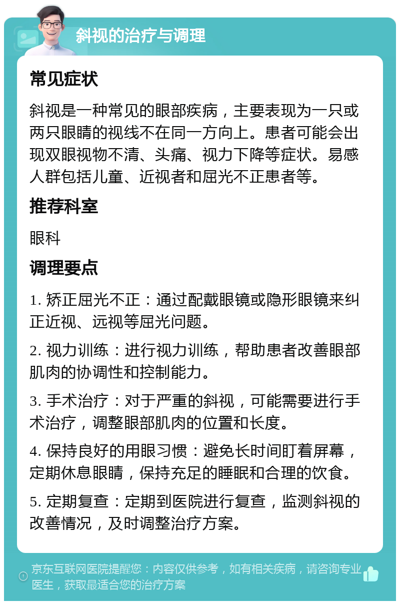 斜视的治疗与调理 常见症状 斜视是一种常见的眼部疾病，主要表现为一只或两只眼睛的视线不在同一方向上。患者可能会出现双眼视物不清、头痛、视力下降等症状。易感人群包括儿童、近视者和屈光不正患者等。 推荐科室 眼科 调理要点 1. 矫正屈光不正：通过配戴眼镜或隐形眼镜来纠正近视、远视等屈光问题。 2. 视力训练：进行视力训练，帮助患者改善眼部肌肉的协调性和控制能力。 3. 手术治疗：对于严重的斜视，可能需要进行手术治疗，调整眼部肌肉的位置和长度。 4. 保持良好的用眼习惯：避免长时间盯着屏幕，定期休息眼睛，保持充足的睡眠和合理的饮食。 5. 定期复查：定期到医院进行复查，监测斜视的改善情况，及时调整治疗方案。